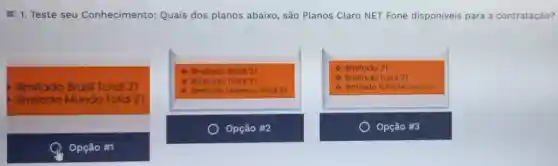 E 1. Teste seu Conhecimento Quais dos planos abaixo, são Planos Claro NET Fone disponiveis para a contratação?
Ilimitado Brasil Total 21
Mundo Total 21
4 Ilimitado Brosil 21
1) Ilmitado Total 21
4 limilado Universo Total 21
4 Ilimitado 21
4 limitado Total 21
4 Iimitado Tolal Mundo 21
Opção #2
Opção #3
Opção #1