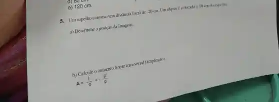 e) 120 cm.
5.Um espelho convexo tem distância focal de -20cm Um objeto é colocado a 30 cm do espelho.
a) Determine a posição da imagem.
b) Calcule o aumento linear transversal (ampliação).
A=(i)/(0)=-(p')/(p)