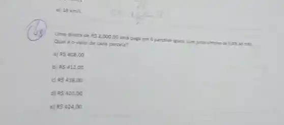 e 18km/L
Uma divida de RS2.000,00 será paga em 5 parcelas isuais, com juros simples de 0.8%  ao més.
Qualéovalor de cada parcela?
a) R 408,00
b) RS412,00
c) RS416,00
d) R 420,00
e) R 424,00