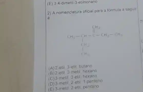 (E) 3,4 -dimetil-3-etilnonano
2) A nomenclatura oficial para a formula a seguir
é
C_(2)H_(2)-CH_(2)-CH_(2) C_(1)H_(2) C_(1)H_(2)
(A) 2-etil 3-etil butano
(B) 2 -etil 3-metil, hexano
(C) 3-metil 3-etil hexano
(D) 3 -metil 2-etil 1 -penteno
(E) 3-metil 2-etil pentano