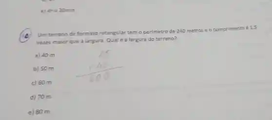 e) 4he 20min
he
Um terreno de formato retangular temo perimetro de 240 metros e o comprimento é 1,5
vezes maior que a largura. Qualé a largura do terreno?
a) 40 m
b) 50 m
c) 60 m
d) 70 m
e) 80 m