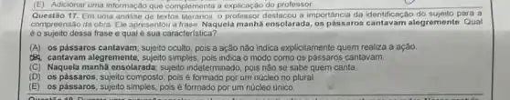 (E) Adicionar uma informação que complementa a explicação do professor
Questão 17.Em uma análise de textos literarios, o professor a importancia da identificação para a
compreensão da obra. Ele apresentou a frase: Naquela manha ensolarada, os pássaros cantavam alegremente. Qual
éo sujeito dessa frase e qual é sua caracteristica?
(A) os pássaros cantavam ; sujeito oculto, pois a ação nào indica explicitamente quem realiza a ação.
cantavam alegremente ; sujeito simples, pois indica o modo como os pássaros cantavam.
(C) Naquela manhã ensolarada sujeito indeterminado, pois não se sabe quem canta.
(D) os pássaros; sujeito composto pois é formado por um núcleo no plural.
(E) os pássaros pois é formado por um núcleo único.