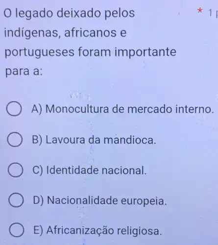 E) Africanização religiosa.
legado deixado pelos
indigenas , africanos e
portugueses foram importante
para a:
A) Monocultura de mercado interno.
B) Lavoura da mandioca.
C) Identidade nacional.
D) Nacionalidade europeia.
x 1