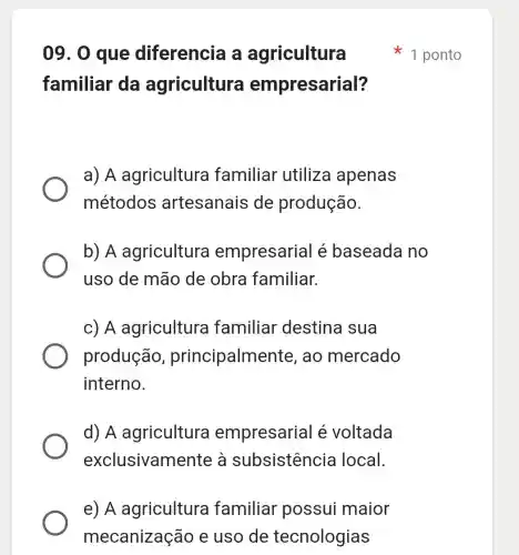 e) A agricultura familiar possui maior
mecanização e uso de tecnologias
09. 0 que diferencia a agricultura
familiar da agricultura empresarial?
a) A agricultura familiar utiliza apenas
métodos artesanais de produção.
b) A agricultura empresarial é baseada no
uso de mão de obra familiar.
c) A agricultura familiar destina sua
produção , principalmente , ao mercado
interno.
d)A agricultura empresarial é voltada
exclusivamente , à subsistencie local.
1 ponto