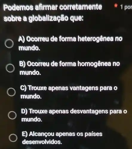 E) Alcançou apenas os paises
desenvolvidos.
Podemos airmar corretamente
solore a globalização que
A) Ocorrey de forma heterogênes no
mundo.
B) Ocorreu de forma homogênea no
mundo.
C) Trouxe apenas vantagens para o
mundo.
D) Trouxe apenas desvantagens para o
mundo.
1 por