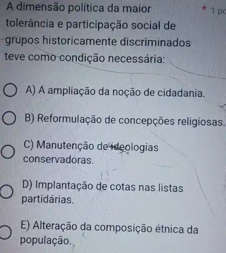 E) Alteração da composição étnica da
população.
A dimensã política da maior
tolerância e participação social de
grupos historicamente discriminados
teve como condição necessária:
A) A ampliação da noção de cidadania.
B) Reformulação de concepções religiosas.
C) Manutenção de ologias
conservadoras.
D) Implantação de cotas nas listas
partidárias.
1 po