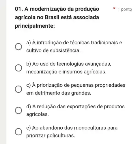 e) Ao abandonc das monoculturas para
priorizar policulturas.
()1. A modernizaçãc , da produção
agrícola no Brasil está associada
principalmente:
a)A introdução de técnicas tradicionais e
cultivo de subsistência.
b) Ao uso de tecnologias avançadas,
mecanizaçãc e insumos agrícolas.
c)priorização de pequenas propriedades
em detrimento das grandes.
d) A redução das exportações de produtos
agrícolas.
1 ponto