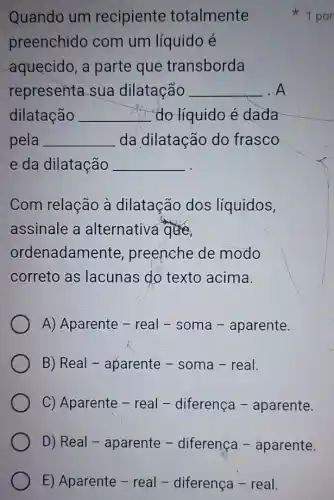 E) Aparente - real - diferença - real.
Quando um recipiente totalmente
preenchido com um líquido é
aquecido, a parte que transborda
representa sua dilatação __ . A
dilatação __ do líquido é dada
pela __ da dilatação do frasco
e da dilatação __
Com relação à dilatação dos líquidos,
assinale a alternativa que
ordenadamente preenche de modo
correto as lacunas do texto acima.
A) Aparente - real - soma - aparente.
B) Real - aparente - soma - real.
C) Aparente - real - diferença - aparente.
D) Real - aparente - diferença - aparente.
1 por