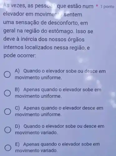 E) Apenas quando o elevador sobe em
movimento variado.
elevador em movimen to sentem
uma sensação de desconforto, em
geral na região do estômago. Isso se
deve à inércia dos nossos órgãos
internos localizados nessa região, e
pode ocorrer:
A) Quando o elevador sobe ou desce em
movimento uniforme.
B) Apenas quandc o elevador sobe em
movimento uniforme.
C) Apenas quando o elevador desce em
movimento uniforme.
D) Quando o elevador sobe ou desce em
movimento variado.
As vezes, as pessoa que estão num ponto