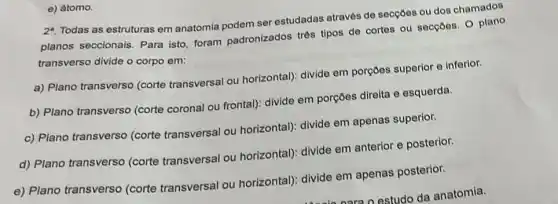 e) atomo.
2^a
Todas as estruturas em anatomia podem ser estudadas através de secçoes ou dos chamados
planos seccionais. Para isto, foram padronizados trés tipos de cortes ou secçoes. O plano
transverso divide o corpo em:
a) Plano transverso (corte transversal ou horizontal): divide em porçoes superior e inferior.
b) Plano transverso (corte coronal ou frontal)divide em porçoes direita e esquerda.
c) Plano transverso (corte transversal ou horizontal): divide em apenas superior.
d) Plano transverso (corte transversal ou horizontal): divide em anterior e posterior.
e) Plano transverso (corte transversal ou horizontal): divide em apenas posterior.