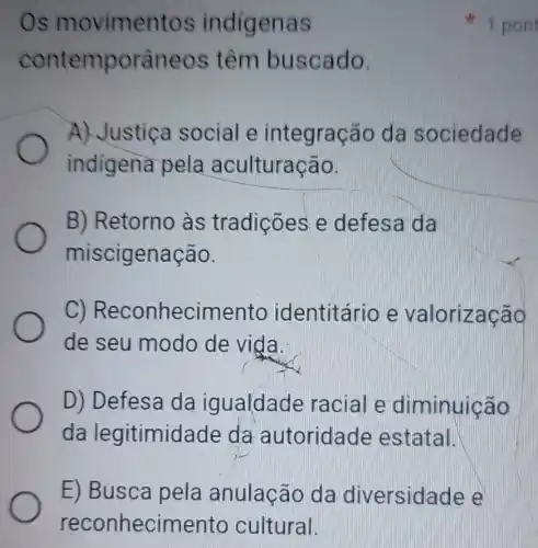 E) Busca pela anulação da diversidade e
reconhecimento cultural.
Os movimentos indigenas
contemporâneos têm buscado.
A) Justiça social e integração da sociedade
indigena pela aculturação.
B) Retorno às tradições e defesa da
miscigenação.
C)Reconhecimento identitário e valorização
de seu modo de vida.
D) Defesa da igualdade racial e diminuição
da legitimidade da autoridade estatal.
1 pon