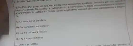 E) A cada nivel trolleo pa
3. No Pantanal existe um grande número de ecossistemas equaticos, formados por nos lagous
áreas Dá-se o nome de fitoplancton a comun idade de algas microscopicas que cressern
abundantemente nesses ambientes Esses organismos exercem em seus ecossistemas a fungle
de
A) Consumidores primários
B) Consumidores secundários
C) Consumidores terciários
D) Produtores primários
E) Decompositores.