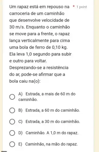 E) Caminhão, na mão do rapaz
Um rapaz está em repouso na 1 point
carroceria de um caminhão
que desenvolve velocidade de
30m/s . Enquanto o caminhão
se move para a frente, o rapaz
lanca verticalmente para cima
uma bola de ferro de 0,10 kg.
Ela leva 1,0 segundo para subir
e outro para voltar.
Desprezando-se a resistência
do ar, pode-se afirmar que a
bola caiu na (o)
A) Estrada, a mais de 60 m do
caminhão
B) Estrada,a60 m do caminhão.
C) Estrada, a 30 m do caminhão.
D) Caminhão. A 1,0 m do rapaz.