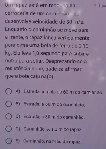 E) Caminhão, na mão do rapaz.
Um rapaz está em repouso na
carroceria de um caminhão que
desenvolve velocidade de 30m/s
Enquanto o caminhão se move para
a frente, o rapaz lanca verticalmente
para cima uma bola de ferro de 0,10
kg. Ela leva 1 ,0 segundo para subir e
outro para voltar Desprezando-se a
resistência do ar , pode-se afirmar
que a bola caiu na(o):
A) Estrada,a mais de 60 m do caminhão.
B) Estrada,a60 m do caminhão.
C) Estrada, a 30 m do caminhão.
D) Caminhão. A 1,0 m do rapaz.
1 po