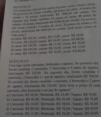 e) Camiseta
QUESTÃO 02
Um restaurante oferece tres opções de prato: carne salada e pizza.
No primeiro dia, foram vendidos 40 pratos de carne, 30 pratos de
salada e 10 pizzas totalizando
R 7000,00
em vendas.No
segundo dia, foram vendidos 20 pratos de carne, 40 pratos de
salada e 30 pizzas . totalizando
R 6000,00
em vendas. No terceiro
dia, foram vendidos 10 pratos de carne 20 pratos de salada e 40
pizzas, totalizando
R 5000,00
em vendas. Qual seria o preço de
cada prato?
a) carne: R 200,00 salada: R 15,00 pizza: R 10,00
b) carne: R 150,00 salada: R 10,00 pizza: R 60,00
c) carne: R 100,00 salada:
R 15,00 pizza: R 70,00
d) carne: R 200,00 salada: R 10,00 pizza: R 15,00
e) carne: R 140,00 salada: R 20,00 pizza: R 80,00
QUESTÃO 03
Uma loja vende camisetas, bermudas e sapatos. No primeiro dia,
foram vendidas 2 camisetas, 3 bermudas e 4 pares de sapatos,
totalizando R 350,00 . No segundo dia foram vendidas 3
camisetas, 2 bermudas e 1 par de sapatos , totalizando R 200,00
No terceiro dia, foram vendidas 1 camiseta, 4 bermudas e 2 pares
de sapatos, totalizando R 320,00 . Qual seria o preço de uma
camiseta, uma bermuda e um par de sapatos?
a) Camiseta: R 56,00 Bermuda: R 24,00 Sapato: R 74,00
b) Camiseta: R 40,00 Bermuda: R 50,00 Sapato: R 70,00
c) Camiseta: R 16,00 Bermuda: R 58,00 Sapato: R 36,00
d) Camiseta: R 80,00 Bermuda: R 50,00 Sapato: R 40,00
e) Camiseta: R 12,00 Bermuda: R 26,00 Sapato: R 56,00