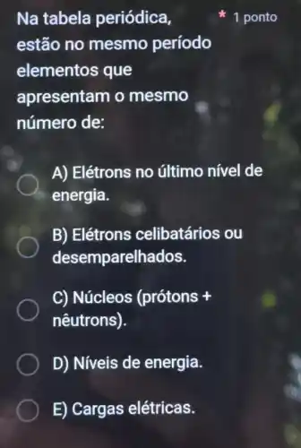 E) Cargas elétricas.
Na tabela periódica,
estão no mesmo período
elementos que
apresentam o mesmo
número de:
A) Elétrons no último nível de
energia.
B) Elétrons celibatários ou
desemparelhados.
C) Núcleos (prótons +
nêutrons).
D) Niveis de energia.
1 ponto