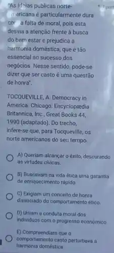 E) Compreendiam que o
comportamento casto perturbava a
harmonia doméstica.
"As ideias públicas norte-
mericana é particularmente dura
cor a falta de moral pois esta
desvia a atenção frente à busca
do bem estar e prejudica a
harmonia doméstica , que é tão
essencial ao sucesso dos
negócios. Nesse sentido, pode-se
dizer que ser casto é uma questão
de honra".
TOCQUEVILLE, A Democracy in
America. Chicago Encyclopeedia
Britannica, Inc., Great Books 44.
1990 (adaptado). Do trecho.
infere-se que, para Tocqueville, os
norte americanos do seu tempo.
A) Queriam alcancar o êxito, descurando
as virtudes cívicas.
B) Buscavam na vida ética uma garantia
de enriquecimento rápido.
C) Exigiam um conceito de honra
dissociado do comportamento ético.
D) Uniam a conduta moral dos
indivíduos com o progresso econômico.
1 pon