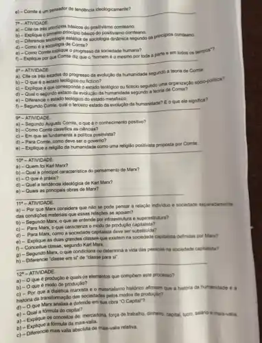 e) - Comte é um pensador de tendência ideologicamente?
__
7"- ATIVIDADE
a) - Cite os trés principios básicos do positivismo comteano.
b) - Explique o primeiro principio básico do positivismo comteano.
c) - Differencie sociologia estatica de sociologia dinâmica segundo os principios comteano.
d) - Como é a sociologia de Comte?
e) - Como Comte explique o progresso da sociedade humana?
f) - Explique por que Comte diz que o "homem é o mesmo por toda a parte e em todos os tempos"?
__
8. - ATIVIDADE.
a). Cite os três estados do progresso da evolução da humanidade segundo a teoria de Comte.
b) - O que é o estado teológico ou ficticio?
c) - Explique a que corresponde o estado teológico ou ficticio segundo uma organização sócio-politica?
d) - Qual 0 segundo estado da evolução da humanidade segundo a teoria de Comte?
e) - Diferencie o estado teológico do estado metafisico.
f) - Segundo Comte qual o terceiro estado da evolução da humanidade?Eo que ele significa?
__
9 - ATIVIDADE
a) - Segundo Augusto Comte, o que é o conhecimento positivo?
b) - Como Comte classifica as ciências?
c) - Em que se fundamenta a politica positivista?
d) - Para Comte, como deve ser o governo?
e) - Explique a religião da humanidade como uma religião positivista proposta por
Comte
__
10 - ATIVIDADE.
a) - Quem foi Karl Marx?
b) - Qual a principal caracteristica do pensamento de Marx?
c) - Oque é práxis?
d) - Qual a tendência ideológica de Kart Marx?
Marx?
__
11 - ATIVIDADE.
a) - Por que Marx considera que não se pode pensar a relação individuo e sociedade separadamente
das condiçóes materials que essas relações se apolam?
b) - Segundo Marx o que se entende por infraestrutura e superestrutura?
c) - Para Marx o que caracteriza o modo de produção capitalista?
d) - Para Marx como a sociedade capitalista deve ser substituida?
e) - Explique as duas grandes classes que existem na sociedade capitalista definidas por Marx?
classe, segundo Karl Marx,
1)- Concentre talax oque condiciona ou Marx, oque condiciona ou determina a vida das pessoas na sociedade captalista?
na a vida-das pessasan na sociedade captain
__
12^a - ATIVIDADE.
a) -0 que é produção e quais os elementos que compoem este processo?
é modo de produção?
b) - O que e o materialismo histórico afirmam que a historia da humanidade é a
história da transformação das sociedades pelos modos de produçǎo?
d) - Oque Marx analisa e defende em sua obra "O Capital"?
e) - Qual a fórmula do capital?
a) - Explique os conceitos de: mercadoria, força de trabalho, dinheiro, capital, lucro salário
e mais-valia
a) - Explique a fórmula da mais-valia.
c) - Diferencie mais valia absoluta de mais-valia relativa.