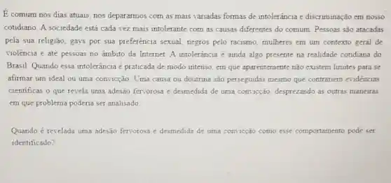 E comum nos dias atuais, nos depararmos com as mais variadas formas de intolerância e discriminação em nosso
cotidiano. A sociedade está cada vez mais intolerante com as causas diferentes do comum. Pessoas são atacadas
pela sua religião, gays por sua preferência sexual, negros pelo racismo, mulheres em um contexto geral de
violência e até pessoas no âmbito da Internet A intolerância é ainda algo presente na realidade cotidiana do
Brasil. Quando essa intolerância é praticada de modo intenso, em que aparentemente não existem limites para se
afirmar um ideal ou uma convicção. Uma causa ou doutrina são perseguidas mesmo que contrariem evidencias
cientificas o que revela uma adesão fervorosa e desmedida de uma convicção, desprezando as outras maneiras
em que problema poderia ser analisado
Quando é revelada uma adesão fervorosa e desmedida de uma convicção como esse comportamento pode ser
identificado?