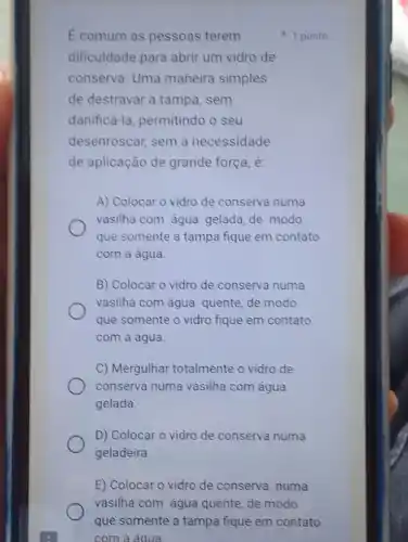 E comum as pessoas terem
dificuldade para abrir um vidro de
conserva. Uma maneira simples
de destravar a tampa sem
danificá-la, permitindo o seu
desenroscar, sem a necessidade
de aplicação de grande força, é:
A) Colocar o vidro de conserva numa
vasilha com agua gelada de modo
que somente a tampa fique em contato
com a agua.
B) Colocar o vidro de conserva numa
vasilha com água quente de modo
que somente o vidro fique em contato
com a água.
C) Mergulhar totalmente o vidro de
conserva numa vasilha com água
gelada.
D) Colocar o vidro de conserva numa
geladeira.
1 ponto
E) Colocar o vidro de conserva numa
vasilha com água quente de modo
que somente a tampa fique em contato
com a áqua