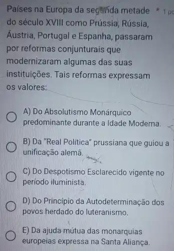 E) Da ajuda mútua das monarquias
europeias expressa na Santa Aliança.
Países na Europa da seginda metade
do século XVIII como Prússia Rússia.
Áustria , Portugal e Espanha passaram
por reformas conjunturais que
modernizaram algumas das suas
instituições. Tais reformas expressam
os valores:
A) Do Absolutismo Monárquico
predominante durante a Idade Moderna.
B) Da "Real Política" prussiana que guiou a
unificacão alemã
C) Do Despotism Esclarecido vigente no
período iluminista.
D) Do Princípio da Autodeterminação dos
povos herdado do luteranismo.