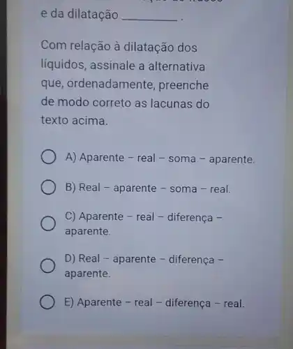 e da dilatação __
Com relação à dilatação dos
líquidos, assinale a alternativa
que , ordenadamente , preenche
de modo correto as lacunas do
texto acima.
A) Aparente - real - soma - aparente.
B) Real - aparente - soma - real.
C) Aparente - real - diferença -
aparente.
D) Real - aparente - diferenca -
aparente.
E) Aparente - real -diferença - real.