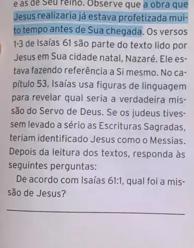 e as de Seu reino. Observe que a obra que
Jesus realizaria já estava profetizad mui-
to tempo antes de Sua chegada . Os versos
1-3 de Isaías 61 são parte do texto lido por
Jesus em Sua cidade natal , Nazaré. Ele es-
tava fazendo referência a Si mesmo. No ca-
pítulo 53, Isaías usa figuras de linguagem
para revelar qual seria a verdadeira mis-
são do Servo de Deus. Se os judeus tives-
sem levado a sério as Escrituras Sagradas,
teriam identificado Jesus como o Messias.
Depois da leitura dos textos , responda às
seguintes perguntas:
De acordo com Isaías 61:1 qual foi a mis-
são de Jesus?
__