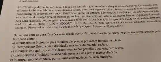 e) deslizamento.
02 - "Muitos já devem tel ouvido ou lid o que os solos da regiāc ama zônica são quimi camente pobres . Certamente, essa
informação foi recebida c om certo ceticis mo,afinal,como um a vegetação tão exube cante como a da flores amente, essa
pode manter-s sobre um solo po uco fértil?Bem,apesar de estranh 0, a informaçã e verdadeir a. Os solo s desen volvem-
se a partir da destr uicã o (intemp erismo)das ro chas au e chama mos de material de or gem.Esse intempe rismo é c
pela água (chuvas)que,em geral é levemente ácida em virtude da reação da ague com o
CO_(2)
sfera formando
ácido car bônico (H2O+CO2=H2CO3)''
(GUEDES, I M.R.Solo pobre ,ma ta exuberante , agricultura insustentável'
Geofagos . Disponível em: <http ://sciencebl ogs.com.b r/geofagos:>.Aces sso em:28 a o 2015.)
De acordo com as classificações mais usuais acerca da transformação de relevo,o processo acima exposto pode
tipificado como:
a intemperismo biológico pois as raizes das plantas provocar n fraturas no relevo.
b ) intemper ismo físico,com a di ssolução mecânica do material rochoso.
c)intemperismo químico com a dec mposição dos protólitos que originam o solo.
d) inter oerism climático.causadc pela pr esenca de agentes m eteoroló gicos.
c) intemper ismo de imoacto.por se uma conseq lência da ação antrópica.