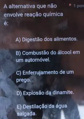 E) Destilação da água
salgada.
A alternativa que não
envolve reação química
é:
A) Digestão dos alimentos.
B) Combustão do álcool em
um automóvel.
C)Enferrujamento de um
prego.
D) Explosão da dinamite.
1 pon