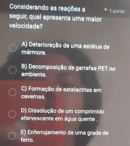 E) Enferrujamento de uma grade de
ferro.
Considerando as reações a
seguir, qual apresenta uma maior
velocidade?
A) Deterioração de uma estátua de
mármore.
B) Decomposição de garrafas PET no
ambiente.
C) Formação de estalactites em
cavernas.
D) Dissolução de um comprimido
efervescente em água quente
1 ponto