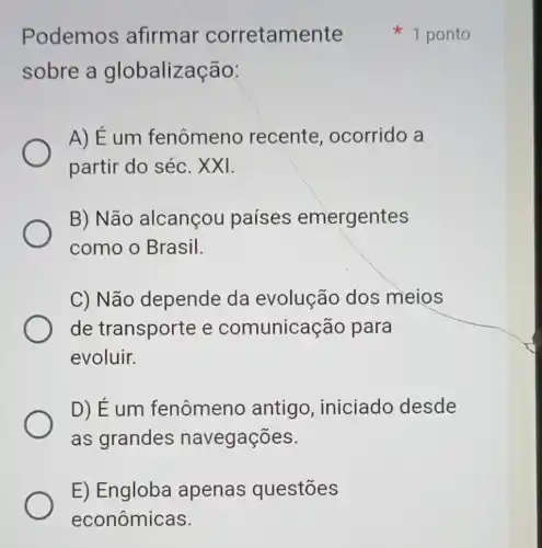 E) Engloba apenas questōes
econômicas.
Podemos afirmar corretamente
sobre a globalização:
A) É um fenômeno recente , ocorrido a
partir do séc . XXI.
B) Não alcançou países emergentes
como o Brasil.
C) Não depende da evolução dos meios
de transporte e comunicação para
evoluir.
D) Éum fenômeno antigo ,iniciado desde
as grandes navegações.
1 ponto