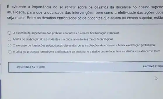 E evidente a importância de se refletir sobre os desafios da docência no ensino superic
atualidade, para que a qualidade das intervenções, bem como a efetividade das ações doce
seja maior. Entre os desafios enfrentados pelos docentes que atuam no ensino superior, estão
excesso de supervisão das práticas educativas e a baixa flexibilização curricular
A falta de dedicação dos estudantes e a baixa adesão aos meios tecnologicos
excesso de formações pedagogicas oferecidas pelas instituçóes de ensino e a baixa valorização profissional
A faiha no processo formativo e a dificuldade de conciliar o trabalho como docente e as atividades extracurriculares