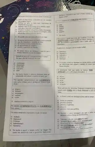 e) explica por meio de um narrador personagem odia a
dia de uma criança pobre do interior..
2. De acordo com esse texto, a feira era um lugar
a) de poucas oportunidades de trabalho para as pessoas.
b) que não dispunha de variedade de frutas.
c) de tristeza por causa do trabalho duro.
d) de oportunidades de trabalhos.
e) roubos e exploraçã o de trabalho.
3. No trecho abaixo em destaque é sugerido que o
menino terminou seu dia de trabalho
Sentado no meio-fio, começav a fazer "o caixa".
Até que o dia não tinha sido tão ruim.
a) conformado
b) desanimado
c) muito feliz
d) com raiva
e) triste
4. No trecho abaixo, a palavra destacada pode ser
substituída, sem alterar o sentido do texto, por
"No caminho cumprimentava uns, GALHOFAVA
com outros colegas que já carregavam feiras e ia em
frente."
a) brigava
b) brincava
c) resmungava
d)sonhava
e) corria
5. Analise os trechos a seguir:
No caminho CUMPRIMENTAYA uns GALHOFAVA
com outros[...]
Os verbos destacados exprimem a noção de tempo:
a) Acabado
b) Impossivel
c) Contínuo
d) Indeterminado
e) Hipotético
verbal:
Vamos ver se PAGAV bem mesmo...
a) paga
b)pagará
c) pagaria
d) pagou
e)pagasse .
7. No trecho:
Pra encerrar, agora era a vez das verduras E se não
AGUENTASSE 0 neso? Valha-me Deus! Pensava 0
guri desconfiado e preocupado com o peso que só
aumentava
A palavra em destaque está no modo verbal:
a) Indicativo
b)Imperativo
c) Subjuntivo
e) Particípio
8. A locução verbal em destaque no trecho abaixo pod
ser substituida sem alterar o sentido do texto pel
forma simples:
A empregada bem que podia ao menos TER
AVISADO que o café estava fervendo [ldots ]
a) avisou
b) avisasse
c) avise
d) avisar
e) avisando
Bota café pra ele , Severina. Ordenava a matrona já n
I quarto onde FORA tirar a blusa fedorenta a suor d
feira.
9. A forma verbal em destaque acima está no tempo:
a) futuro do pretérito
b) pretérito perfeito
c) pretérito imperfeito
d) presente
e) pretérito mais-que -perfeito
10. Assinale a única passagem em que o verbo er
destaque está na forma de INFINITIVO:
a) "Atéque 0 dia não tinha SIDO tão ruim"
b)
"já estava SENTADO a mesa, parecendo gente"
"Um cheiro de leite FERVENDO"
c)
d)
"Pra ENCERRAR, agora era a yez das verduras"
e)
"Só SABIAM mentir,isso
sim''
Tenho em mim todos os sonhos do mundo. (Femando Pessoa)