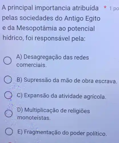 E) Fragmentação do poder político.
pelas sociedades do Antigo Egito
e da Mesopotâmia ao potencial
hídrico, foi responsável pela:
A)Desagregação das redes
comerciais.
B) Supressão da mão de obra escrava.
C) Expansão da atividade agrícola.
D) Multiplicação de religiōes
monoteístas.
A principal importancia atribuída 1 po