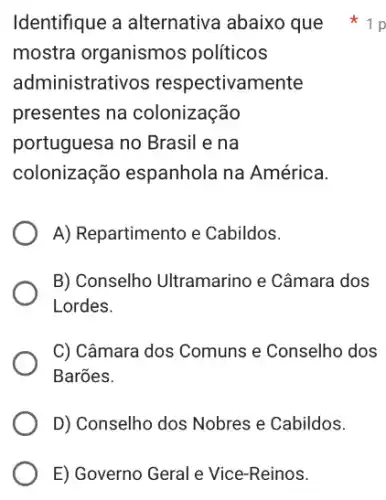 E) Governo Geral e Vice-Reinos.
Identifique a alternative abaixo que
mostra organismos políticos
administrativos respectivamente
presentes na colonização
portuguesa no Brasil e na
colonização espanhola na América.
A) Repartimento e Cabildos.
B) Conselho Ultramarino e Câmara dos
Lordes.
C) Câmara dos Comuns e Conselho dos
Barões.
D) Conselho dos Nobres e Cabildos.