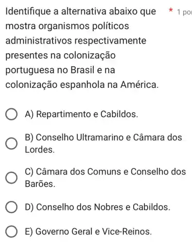 E) Governo Geral e Vice-Reinos.
mostra organismos políticos
administrativos respectivamente
presentes na colonização
portuguesa no Brasil e na
colonização espanhola na América.
A) Repartimento e Cabildos.
B) Conselho Ultramarino e Câmara dos
Lordes.
C) Câmara dos Comuns e Conselho dos
Barões.
D) Conselho dos Nobres e Cabildos.
Identifique a alternativa abaixo que 1 po