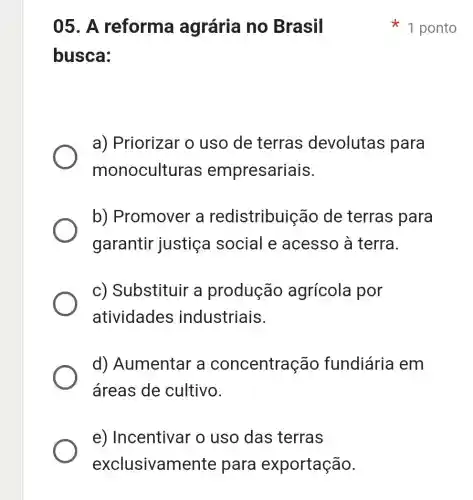 e) Incentival o uso das terras
exclusivamente para exportação.
05. A reforma agrária no Brasil
busca:
a) Priorizar o uso de terras devolutas para
monoculturas empresariais.
b) Promover , a redistribuiçãc de terras para
garantir justiça social e acesso à terra.
c) Substituir a produção agrícola por
atividades industriais.
d) Aumentar a concentraçãc fundiária em
áreas de cultivo.
1 ponto