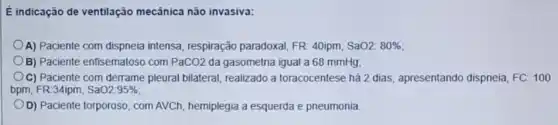 E indicação de ventilação mecǎnica não invasiva:
A) Paciente com dispneia intensa, respiração paradoxal, FR: 40ipm SaO2: 80% 
B) Paciente enfisematoso com PaCO2 da gasometria igual a 68 mmHg:
C) Paciente com derrame pleural bilateral, realizado a toracocentese há 2 dias , apresentando dispneia, FC 100
bpm, FR:34ipm, SaO2:95% 
D) Paciente torporoso, com AVCh, hemiplegia a esquerda e pneumonia