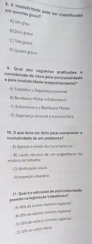 e. A insalubridade pode ser classificada
em quantos graus?
- A) Um grau
- B) Dois graus
- C) Trés graus
- D) Quatro graus
9. Qual das seguintos profissōos 6
considerada de risco pola periculosidado
pola insolubridado respectivamento?
- A) Soldadore Segurança pessoal
- B) Bombeiro Militar c Enformeiro
- C) Enfermeiro o o Bombeiro Militar
-D) Segurança pessoal e motociclist?
10. 0 que deve ser felto para comprovar a
insalubridade de um ambiente?
- A) Apenas o relato dos funcionários
- B) Laudo técnico de um engenheiro ou
médico do trabalho
- C) Verificação visual
- D) Inspeção aleatória
11. Qualéo adicional de periculosidade
previsto na tegislação trabatraston
-A) 40% 
do salário-minimo regional
-B) 20% 
to satário-minimo regional
C) 30% 
do salário-minimo regional
- D) 30% 
do salário base