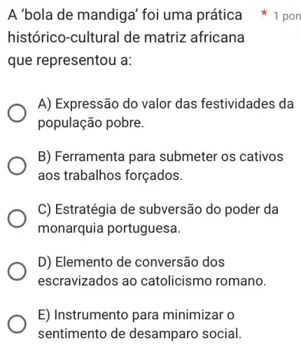 E) Instrumento para minimizar o
sentimento de desamparc social.
históricc )-cultural de matriz africana
que representou a:
A) Expressão do valor das festividades da
população pobre.
B) Ferramenta para submeter os cativos
aos trabalhos forçados.
C) Estratégia de subversão do poder da
monarquia portuguesa.
D) Elemento de conversão dos
escravizados ao catolicismo romano.
A'bola de mandiga foi uma prática 1 pon