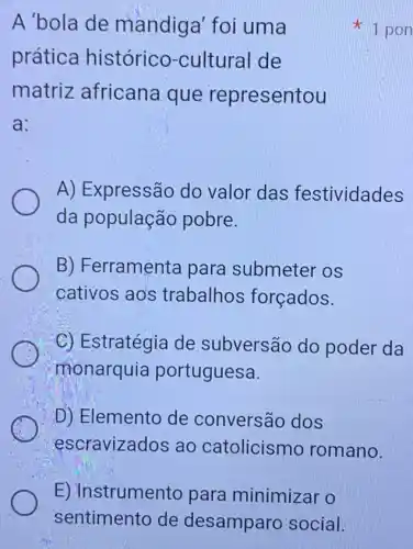 E) Instrumento para minimizar o
sentimento de desamparc social.
A'bola de mandiga' foi uma
prática histórico -cultural de
matriz africane a que representou
a:
A) Expressão do valor das festividades
da população pobre.
B) Ferramenta para submeter os
cativos ao's trabalhos forçados.
C) Estratégia de subversão do poder da
monarquia portuguesa.
D) Elemento de conversão dos
escravizados ao catolicism romano.
1 pon