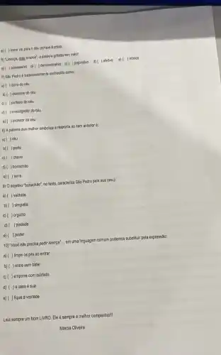 e) ( ) Irene vai para o céu porque é preta.
6) "Ucença, meu branco"a palavra grifada tem valor:
a) ( )possessivo b)) demonstrativo c)() pejorativo d)( ) afetivo e)( ) irônico
7) Sao Pedro é tradicionalmente conhecido como:
a)( ) dono do cếu
b)( ) clcerone do céu
c) ( ) portelro do céu
d)( ) Investigador do cóu
e) ( ) protetor do céu
8) A palavra que melhor simboliza a resposta ao item anterior é:
a) ( ) céu
b) ( ) porta
c)( ) chave
d) ( ) bonachão
e) ( ) terra
9) O adjetivo "bonachào"no texto, caracteriza São Pedro pela sua (seu):
a) ( ) vaidade
b)( ) simpatia
c) ( ) orgulho
d) ( ) pledade
e) ( ) poder
10) "Vocé nǎo precisa pedir licença' __ em uma linguagem comum podemos substituir pela expressão:
a) ( ) limpe os pés ao entrar
b) ( ) entre sem bater
c)( ) empurre com cuidado
d) ()a casa é sua
e)( ) fique à vontade
Leia sempre um bom LIVRO.Ele é sempre a melhor companhia!