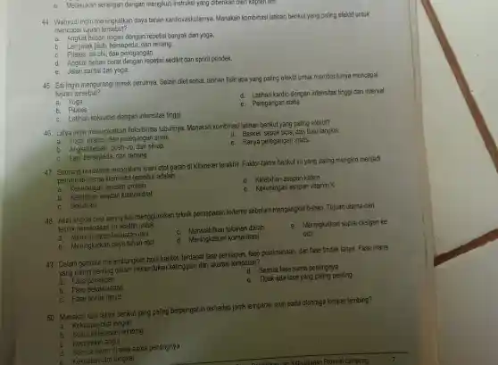 e. Melakukan serangan dengan mengikuti instruksi yang diberikan oleh kapten tim.
44. Wahyudi ingin meningkatkan daya tahan kardiovaskulamya . Manakah kombinasi latihan berikut yang paling efektif untuk
mencapai tujuan tersebut?
a. Angkat beban ringan dengan repetisi banyak dan yoga.
b. Lari jarak jauh , bersepeda , dan renang.
c. Pilates, tai chi, dan peregangan.
d. Angkat beban berat dengan repetisi sedikit dan sprint pendek.
e. Jalan santai dan yoga.
45. Edi ingin mengurangi lemak perutnya Selain diet sehat, latihan fisik apa yang paling efektif untuk membantunya mencapai
tujuan tersebut?
d. Latihan kardio dengan intensitas tinggi dan interval
a. Yoga
b. Pilates
e. Peregangan statis
c. Latihan kekuatan dengan intensitas tinggi
46. Lidya ingin meningkatkan fleksibilitas tubuhnya . Manakah kombinasi latihan berikut yang paling efektif?
d. Basket sepak bola dan bulu tangkis.
a. Yoga, pilates dan peregangan statis.
e. Hanya peregangan statis.
b. Angkat beban push-up dan sit-up.
c. Lari , bersepeda , dan renang.
47. Seorang maratonis mengalami kram otot parah di kilometer terakhir.Faktor-faktor berikut ini yang paling mungkin menjadi
penyebab utama kram otot tersebut adalah.
__
d. Kelebihan asupan kafein
. a . Kekurangan asupan protein
e. Kekurangan asupan vitamin K
b Kelebihan asupan karbohidrat
c. Dehidrasi
48. Atlet angkat besi sering kali menggunakan teknik pernapasan tertentu sebelum mengangkat beban Tujuan utama dari
teknik pernapasar ini adalah untuk
__
a kekuatan otot
c. Menstabilkan tekanan darah
b . Meningkatkan daya tahan otot
d. Meningkatkan konsentrasi
e. Meningkatkan suplai oksigen ke
otot
49. Dalam gerakan melambungkan bola basket terdapat fase persiapan . fase pelaksanaan dan fase tindak lanjut . Fase mana
yang paling penting dalam menentukan ketinggian dan akurasi lemparan?
d. Semua fase sama pentingnya
a. Fase persiapan
e. Tidak ada fase yang paling penting
b. Fase pelaksanaan
c. Fase tindak lanjut
50 Manakah dari faktor berikut yang paling berpengaruh terhadap jarak lemparan jauh pada olahraga lempar lembing?
a. Kekuatan otot lengan
b. Sudut pelepasan lembing
c. Kecepatan angin
d. Semua faktor di atas sama pentingnya
e Kekuatan otot tungkai