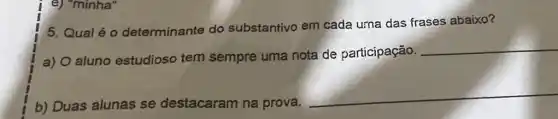 e) "minha"
5. Qual é o determinante do substantivo em cada urna das frases abaixo?
a) O aluno estudioso tem sempre uma nota de participação.
__
b) Duas alunas se destacaram na prova.
__