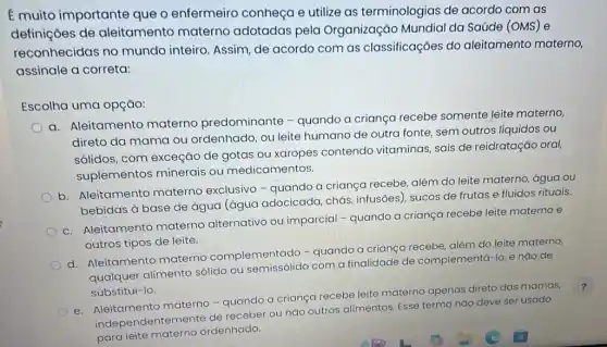 E muito importante que o enfermeiro conheça e utilize as terminologias de acordo com as
definições de aleitamento materno adotadas pela Organização Mundial da Saúde (OMS) e
reconhecidas no mundo inteiro. Assim de acordo com as classificações do aleitamento materno,
assinale a correta:
Escolha uma opção:
a. Aleitamento materno predominante -quando a criança recebe somente leite materno
direto da mama ou ordenhado, ou leite humano de outra fonte sem outros líquidos ou
sólidos, com exceção de gotas ou xaropes contendo vitaminas, sais de reidratação oral
suplementos minerais ou medicamentos.
b. Aleitamento materno exclusivo -quando a criança recebe, além do leite materno, água ou
bebidas à base de água (água adocicada chás, infusões), sucos de frutas e fluidos rituais.
c. Aleitamento materno alternativo ou imparcial - quando a criança recebe leite materno e
outros tipos de leite.
d. Aleitamento materno complementado -quando a crianga recebe além do leite materno,
qualquer alimento sólido ou com a finalidade de complementá-lo, e nào de
substituí-lo.
e. Aleitamento materno-quando a crianga recebe leite materno apenas direto
das is mamas,
independentemente de receber ou nǎo outros alimentos. Esse termo nào deve ser usado
para leite materno ordenhado.