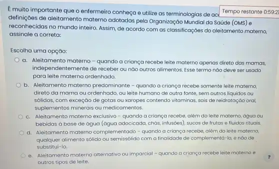 E muito importante que o enfermeiro conheça e utilize as terminologias de ace
definições de aleitamento materno adotadas pela Organização Mundial da Saúde (OMS) e
reconhecidas no mundo inteiro. Assim de acordo com as classificaçōes do aleitamento materno,
assinale a correta:
Escolha uma opção:
a. Aleitamento materno - quando a criança recebe leite materno apenas direto das mamas,
independentem ente de receber ou nǎo outros alimentos. Esse termo nǎo deve ser usado
para leite materno ordenhado.
b. Aleitamento materno predominante - quando a criança recebe somente leite materno,
direto da mama ou ordenhado, ou leite humano de outra fonte sem outros líquidos ou
sólidos, com exceção de gotas ou xaropes contendo vitaminas, sais de reidratação oral,
suplementos minerais ou medicamentos.
c. Aleitamento materno exclusivo - quando a criança recebe, além do leite materno, água ou
bebidas à base de água (água adocicada chás, infusões), sucos de frutas e fluidos rituais.
d. Aleitamento materno complementado -quando a criança recebe além do leite materno,
qualquer alimento sólido ou semissólido com a finalidade de complementá-lo, e nào de
substituí-lo
e. Aleitamento materno alternativo ou imparcial - quando a criança recebe leite materno e
outros tipos de leite.