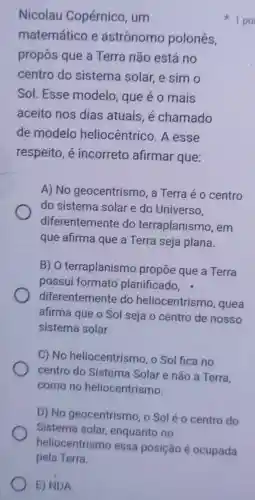 E) NDA
Nicolau Copérnico, um
matemático e astrônomo polonés,
propôs que a Terra não está no
centro do sistema solar e sim o
Sol. Esse modelo, que é o mais
aceito nos dias atuais. é chamado
de modelo heliocêntrico. A esse
respeito, é incorreto afirmar que:
A) No geocentrismo, a Terra é o centro
do sistema solar e do Universo.
diferentemente do terraplanismo , em
que afirma que a Terra seja plana.
B) 0 terraplanismo propōe que a Terra
possui formato planificado. .
diferentemente do heliocentrismo , quea
afirma que o Sol seja o centro de nosso
sistema solar.
C) No heliocentrismo, o Sol fica no
centro do Sistema Solar e não a Terra,
como no heliocentrismo.
D) No geocentrismo, o Sol é o centro do
Sistema solar enquanto no
1 po