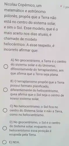 E) NDA.
Nicolau Copérnico , um
matemático e astrônomo
polones , propôs que a Terra não
está no centro do sistema solar,
e sim o Sol Esse modelo , que é o
mais aceito nos dias atuais, é
chamado de modelo
heliocêntrico . A esse respeito, é
incorreto afirmar que:
A) No geocentrismo , a Terra é o centro
do sistem solar e do Universo.
diferentemente do terraplanism , em
que afirma que a Terra seja plana.
B) 0 terraplanismo propōe que a Terra
possui formato planificado,
diferentemente do heliocentrismo.
quea afirma que o Sol seja o centro de
nosso sistema solar.
C) No heliocentrism , o Sol fica no
centro do Sistema Solar e não a Terra,
como no heliocentrismo.
D) No geocentrismo , 0 Sol é 0 centro
do Sistema solar, enquantc no
1 por