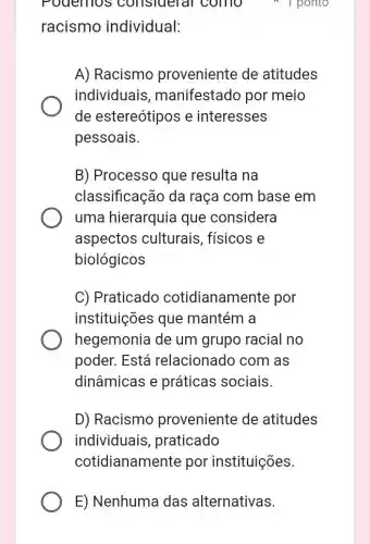 E) Nenhuma das alternativas.
racismo individual:
Pouernos consideral como I ponto
A) Racismo proveniente de atitudes
individuais , manifestado por meio
de estereótipos e interesses
pessoais.
B) Processo que resulta na
classificação da raça com base em
uma hierarquia que considera
aspectos culturais, físicos e
biológicos
C) Praticado cotidianamente por
instituições que mantém a
hegemonia de um grupo racia I no
poder. Está relacionado com I as
dinâmicas e práticas sociais.
D) Racismo proveniente de atitudes
individuais , praticado
cotidianamente por instituições.