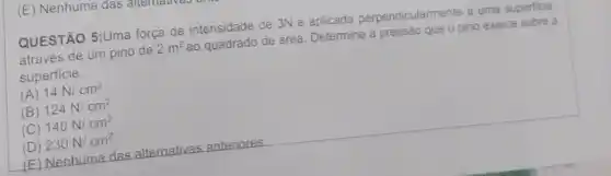 (E) Nenhuma das
QUESTÃO 5:Uma força de intensidade de 3N é aplicada perpendicularmente a uma superficie.
através de um pino de 2m^2
ao quadrado de área Determine a pressão que o pino exerce sobre 3
superficie.
(A) 14N/cm^2
(B) 124N/cm^2
(C) 140N/cm^2
(D) 230N/cm^2
E Nenhuma das alternativas anteriores